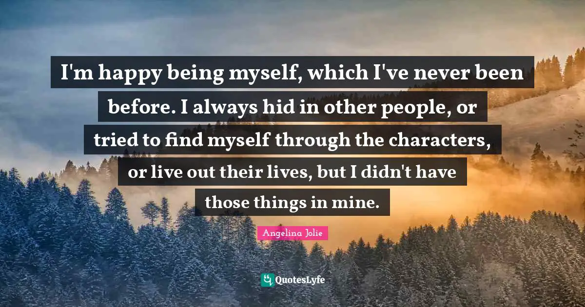 I'm happy being myself, which I've never been before. I always hid in other people, or tried to find myself through the characters, or live out their lives, but I didn't have those things in mine.