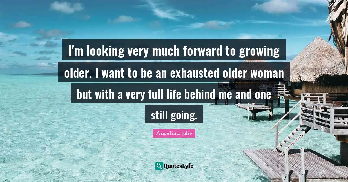 I'm looking very much forward to growing older. I want to be an exhausted older woman but with a very full life behind me and one still going.