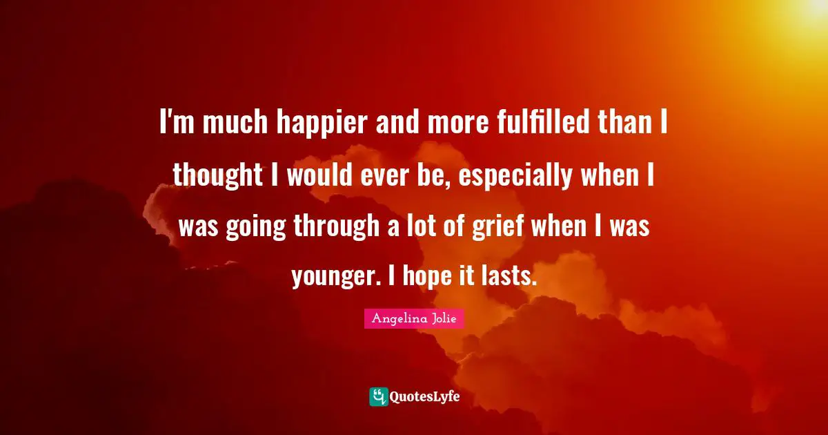 I'm much happier and more fulfilled than I thought I would ever be, especially when I was going through a lot of grief when I was younger. I hope it lasts.
