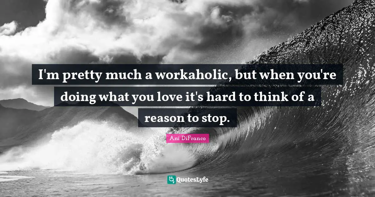 I'm pretty much a workaholic, but when you're doing what you love it's hard to think of a reason to stop.
