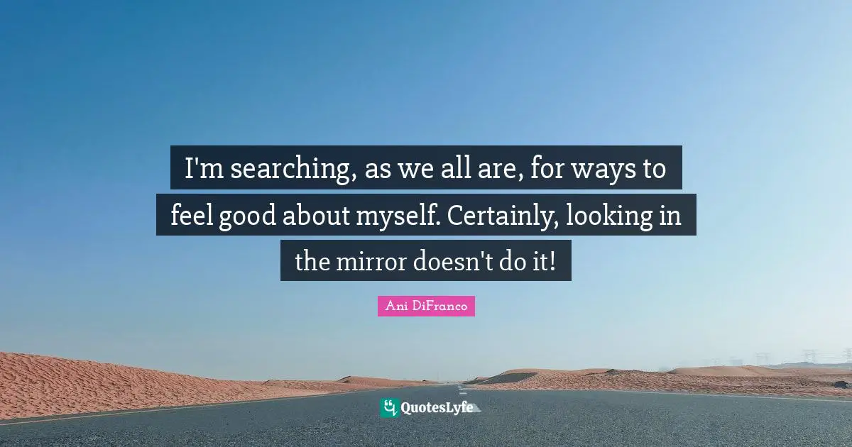 I'm searching, as we all are, for ways to feel good about myself. Certainly, looking in the mirror doesn't do it!