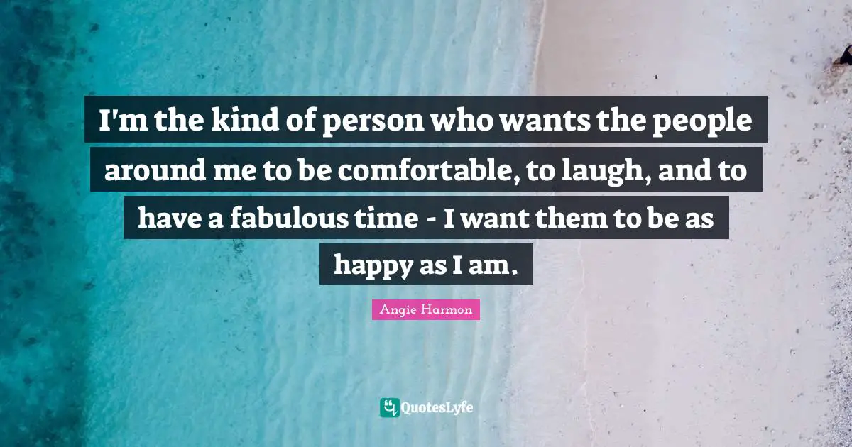 I'm the kind of person who wants the people around me to be comfortable, to laugh, and to have a fabulous time - I want them to be as happy as I am.