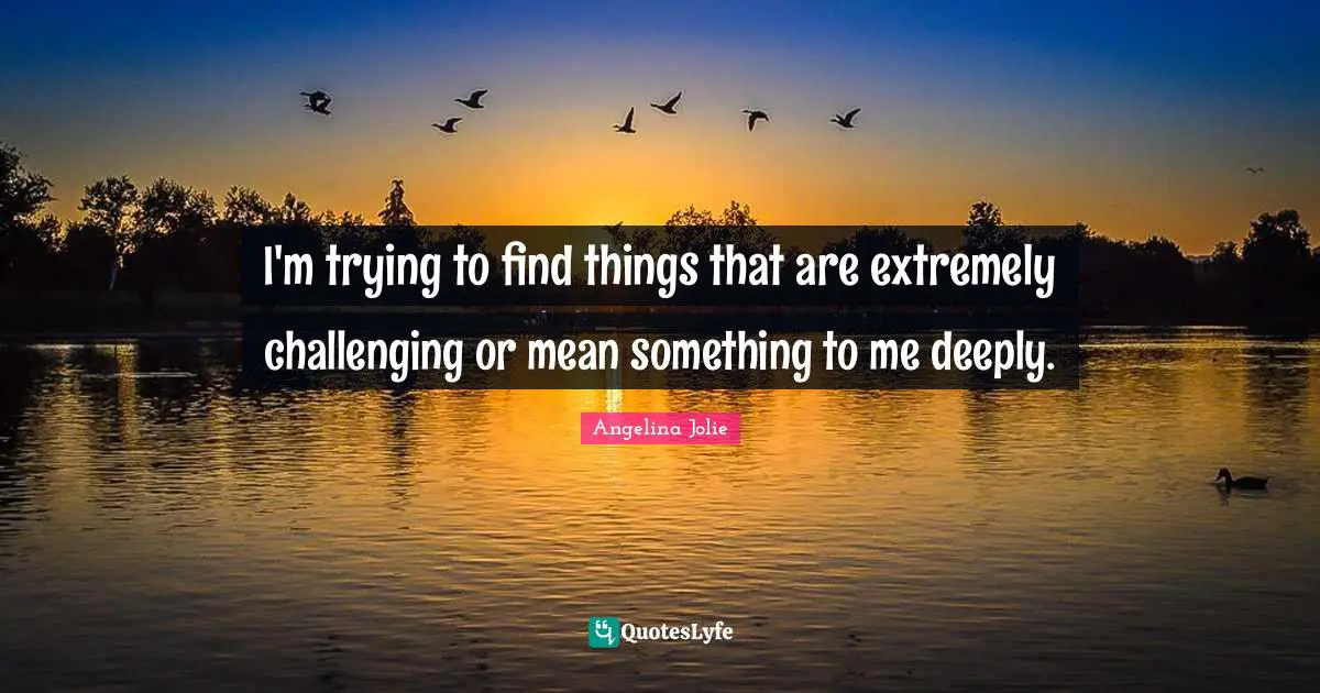I'm trying to find things that are extremely challenging or mean something to me deeply.