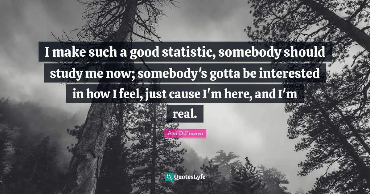 I make such a good statistic, somebody should study me now; somebody's gotta be interested in how I feel, just cause I'm here, and I'm real.