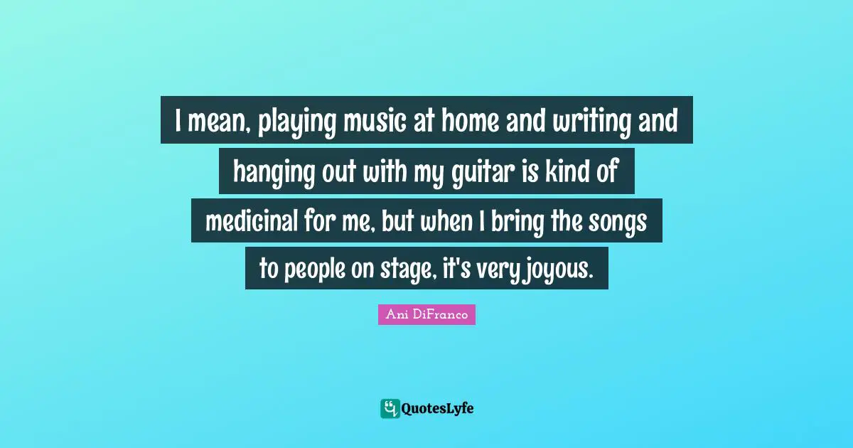 I mean, playing music at home and writing and hanging out with my guitar is kind of medicinal for me, but when I bring the songs to people on stage, it's very joyous.