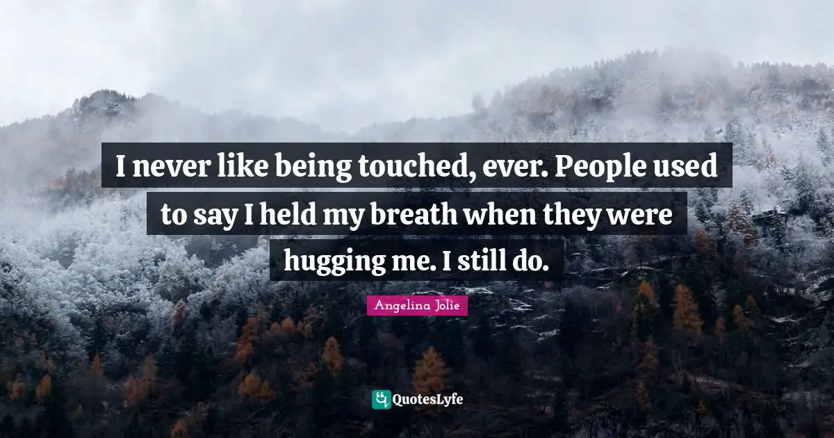 I never like being touched, ever. People used to say I held my breath when they were hugging me. I still do.
