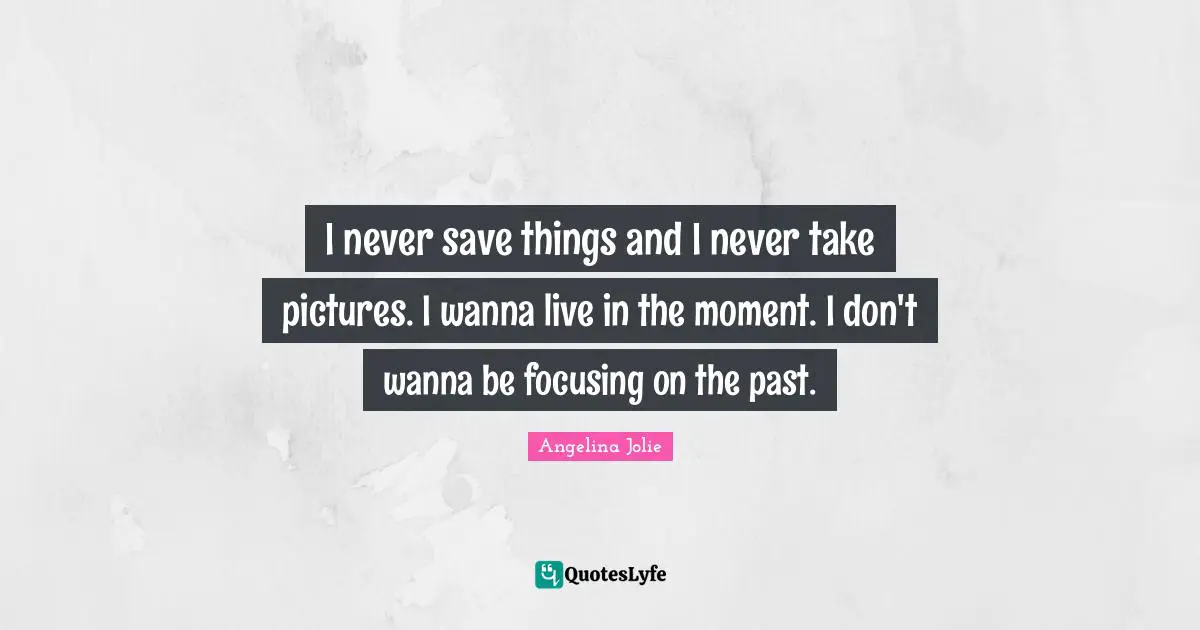 I never save things and I never take pictures. I wanna live in the moment. I don't wanna be focusing on the past.