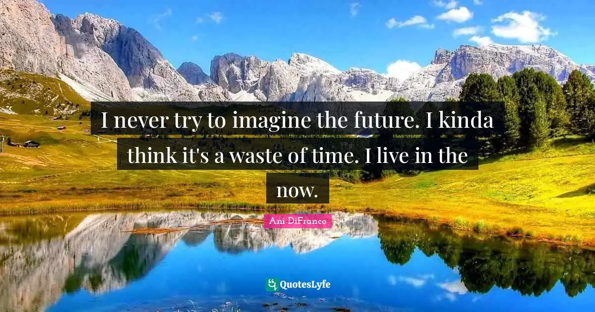 I never try to imagine the future. I kinda think it's a waste of time. I live in the now.