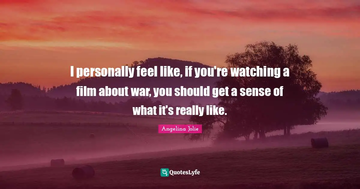 I personally feel like, if you're watching a film about war, you should get a sense of what it's really like.