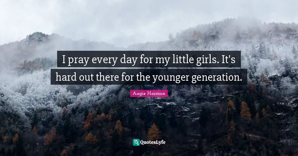 I pray every day for my little girls. It's hard out there for the younger generation.