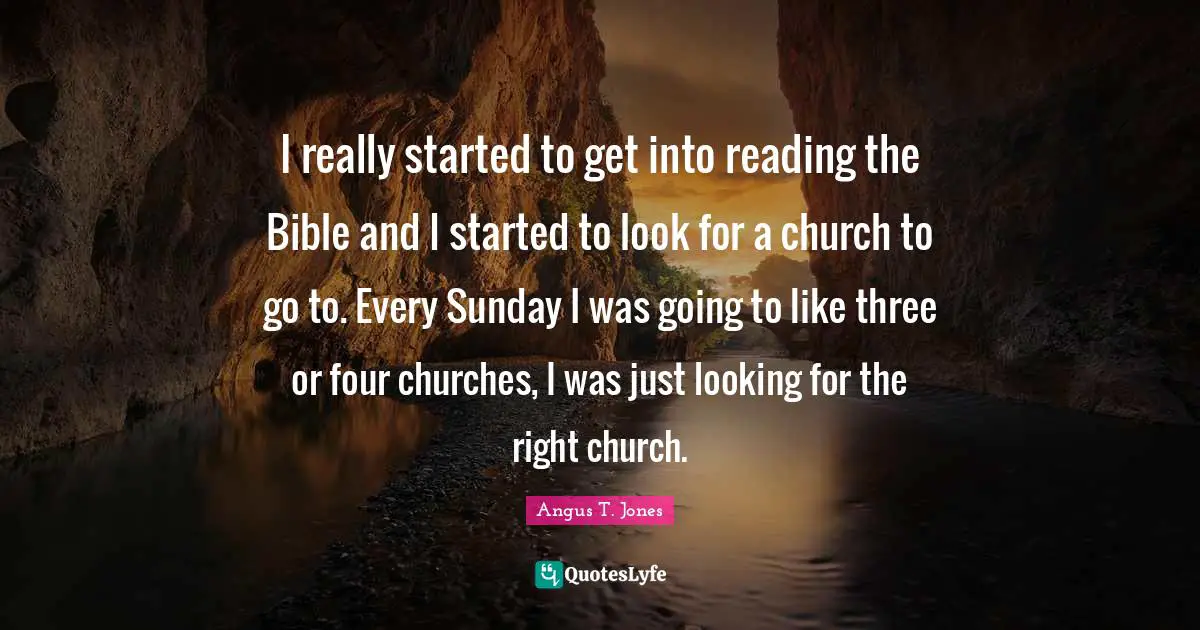 I really started to get into reading the Bible and I started to look for a church to go to. Every Sunday I was going to like three or four churches, I was just looking for the right church.
