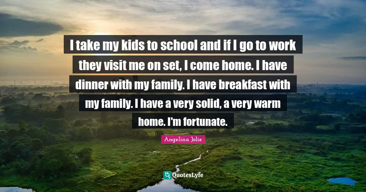 I take my kids to school and if I go to work they visit me on set, I come home. I have dinner with my family. I have breakfast with my family. I have a very solid, a very warm home. I'm fortunate.