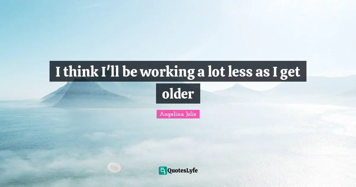 I think I'll be working a lot less as I get older