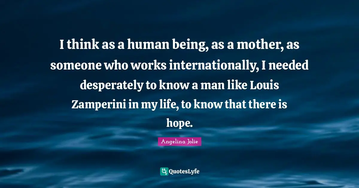I think as a human being, as a mother, as someone who works internationally, I needed desperately to know a man like Louis Zamperini in my life, to know that there is hope.