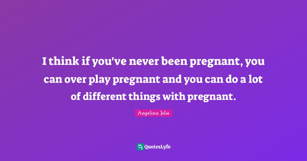 I think if you've never been pregnant, you can over play pregnant and you can do a lot of different things with pregnant.
