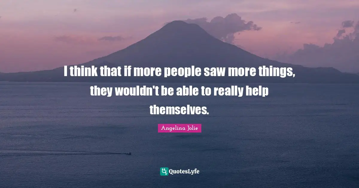 I think that if more people saw more things, they wouldn't be able to really help themselves.
