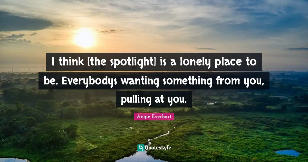 I think [the spotlight] is a lonely place to be. Everybodys wanting something from you, pulling at you.