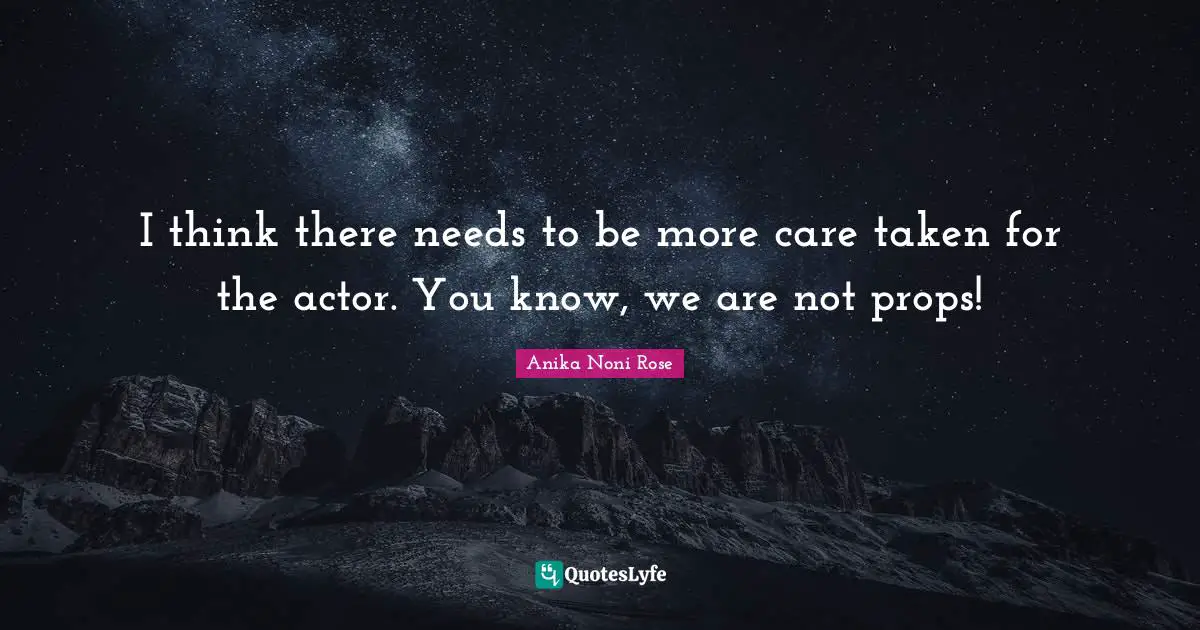I think there needs to be more care taken for the actor. You know, we are not props!