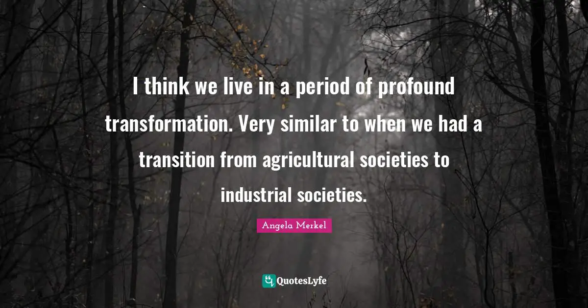 I think we live in a period of profound transformation. Very similar to when we had a transition from agricultural societies to industrial societies.