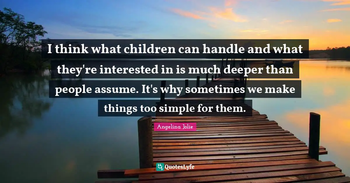 I think what children can handle and what they're interested in is much deeper than people assume. It's why sometimes we make things too simple for them.