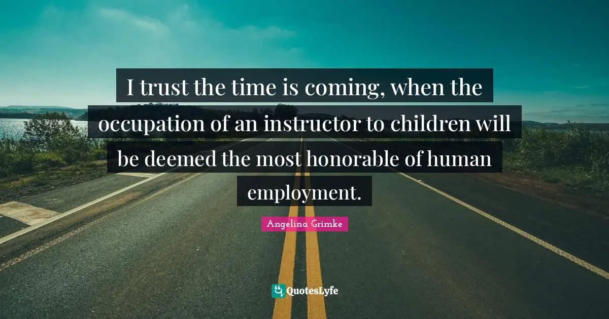 I trust the time is coming, when the occupation of an instructor to children will be deemed the most honorable of human employment.