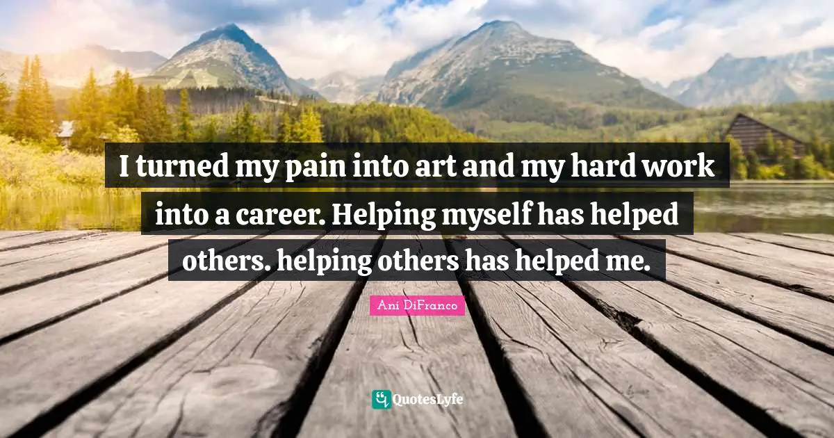 I turned my pain into art and my hard work into a career. Helping myself has helped others. helping others has helped me.