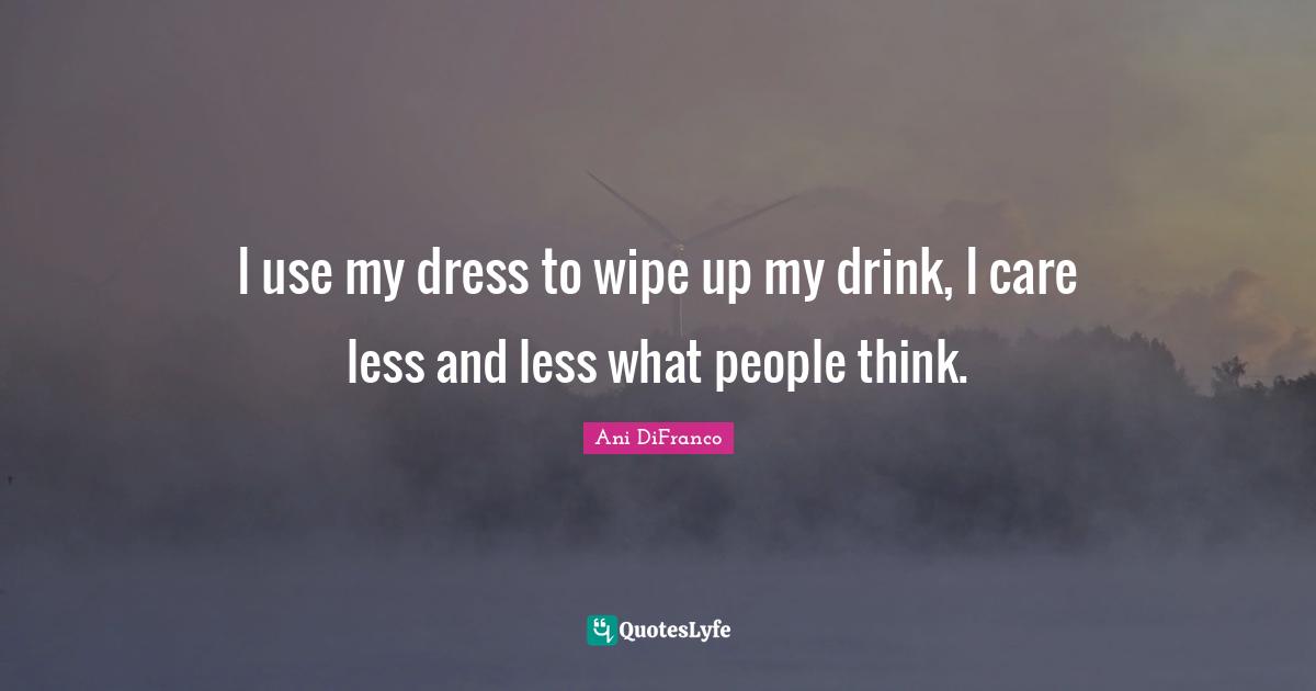 I use my dress to wipe up my drink, I care less and less what people think.