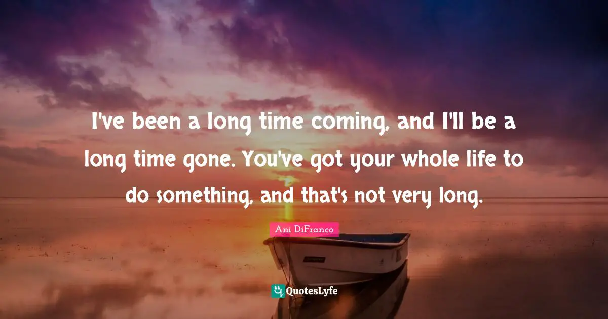 I've been a long time coming, and I'll be a long time gone. You've got your whole life to do something, and that's not very long.