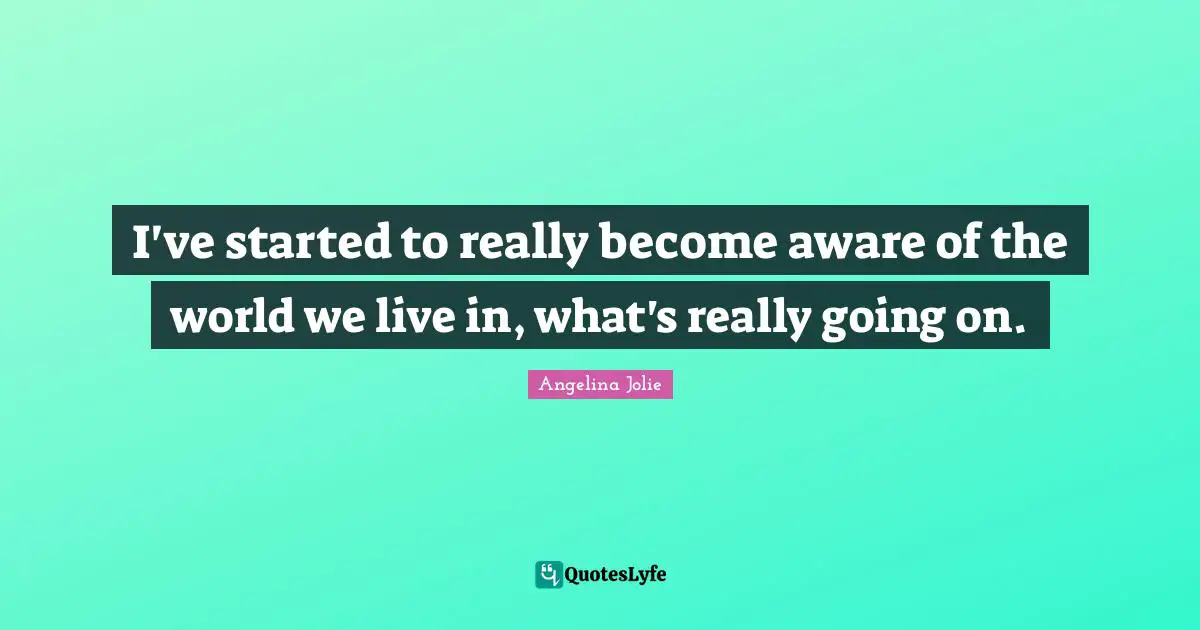 I've started to really become aware of the world we live in, what's really going on.