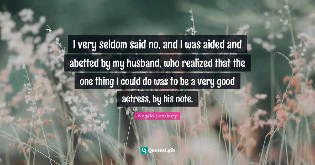 I very seldom said no, and I was aided and abetted by my husband, who realized that the one thing I could do was to be a very good actress, by his note.