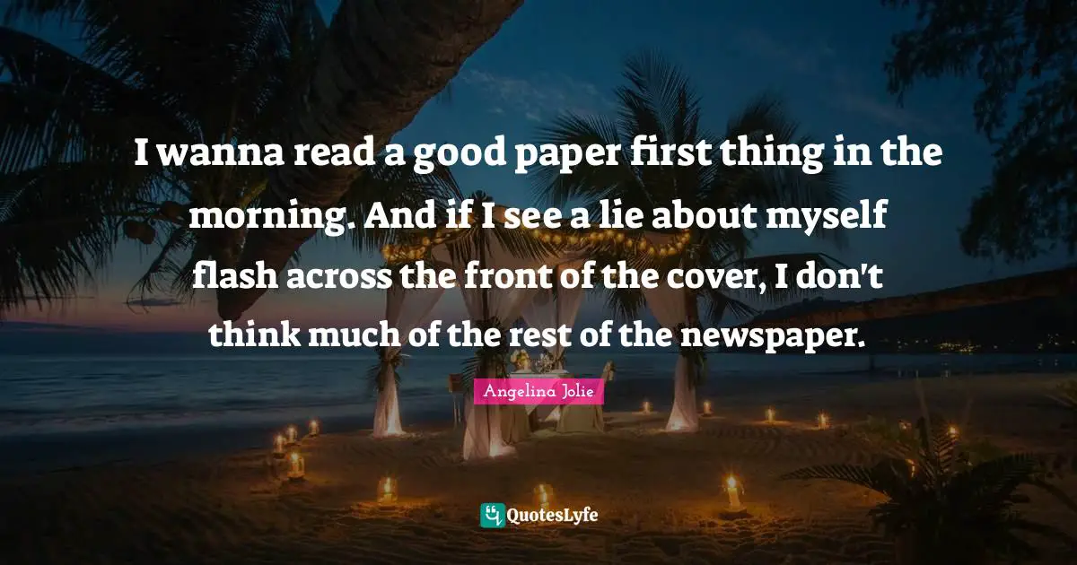 I wanna read a good paper first thing in the morning. And if I see a lie about myself flash across the front of the cover, I don't think much of the rest of the newspaper.
