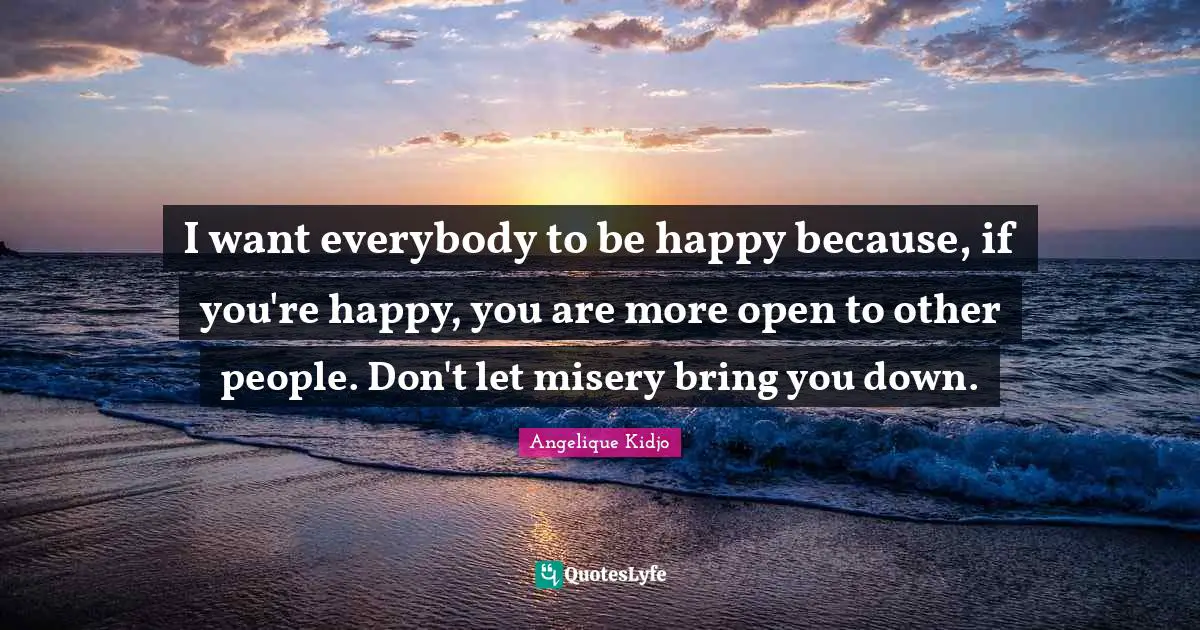 I want everybody to be happy because, if you're happy, you are more open to other people. Don't let misery bring you down.
