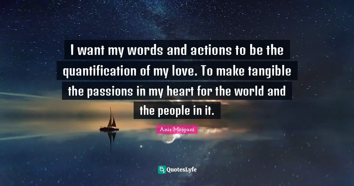 Anis Mojgani Quotes: "I want my words and actions to be the quantification of my love. To make tangible the passions in my heart for the world and the people in it."