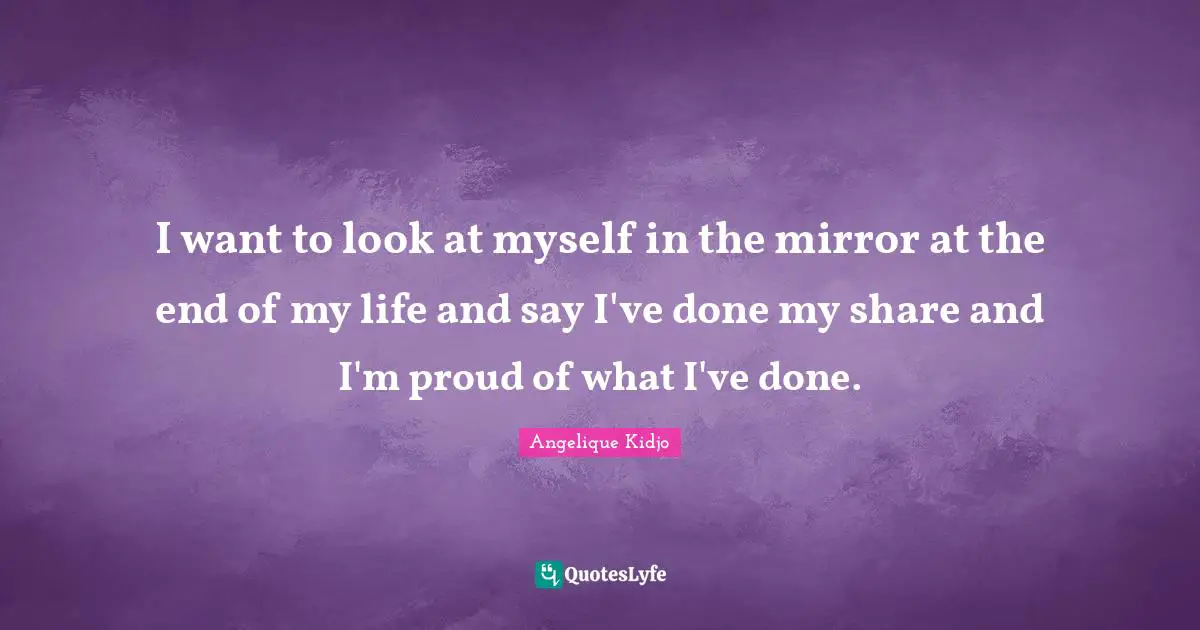 I want to look at myself in the mirror at the end of my life and say I've done my share and I'm proud of what I've done.