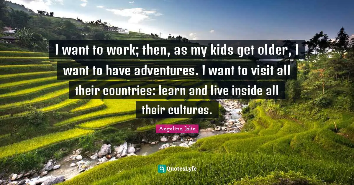 I want to work; then, as my kids get older, I want to have adventures. I want to visit all their countries: learn and live inside all their cultures.