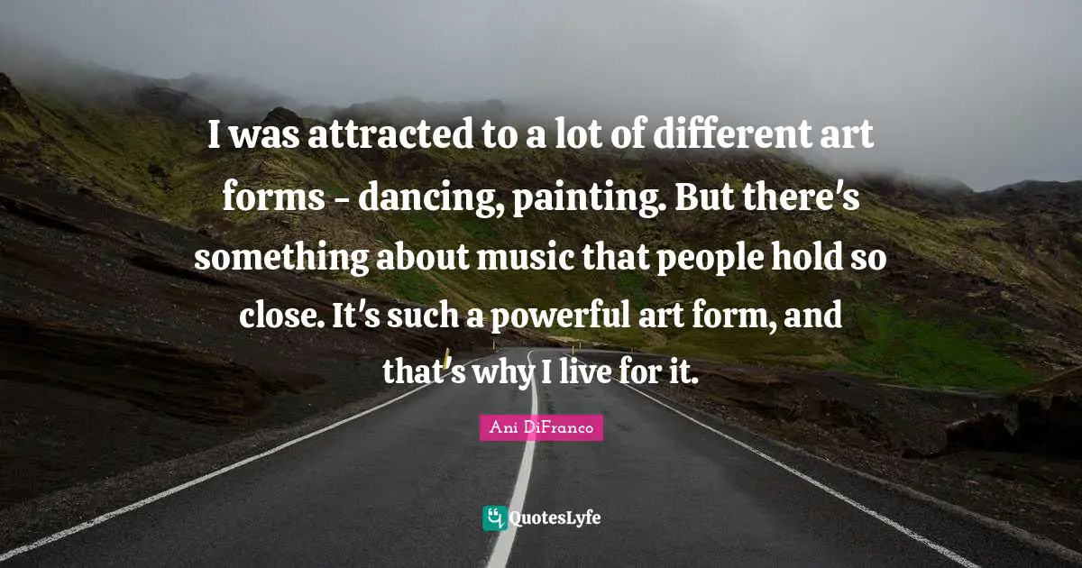 I was attracted to a lot of different art forms - dancing, painting. But there's something about music that people hold so close. It's such a powerful art form, and that's why I live for it.