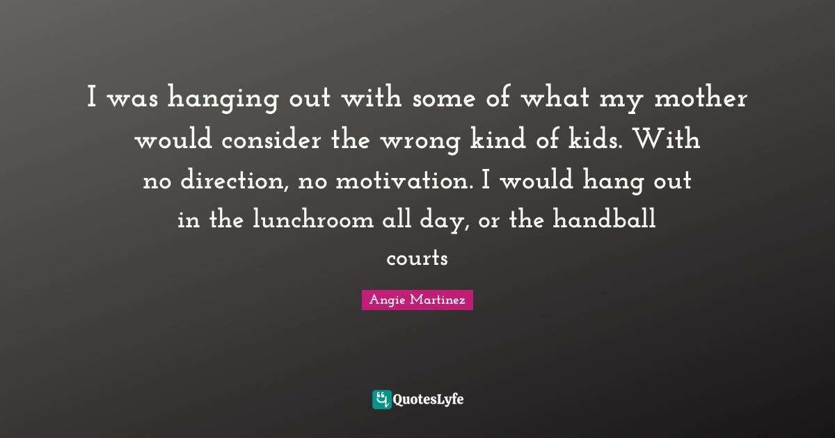 Angie Martinez Quotes: "I was hanging out with some of what my mother would consider the wrong kind of kids. With no direction, no motivation. I would hang out in the lunchroom all day, or the handball courts"