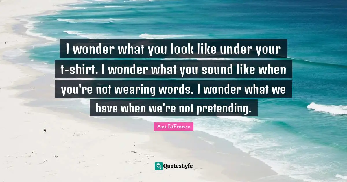 I wonder what you look like under your t-shirt. I wonder what you sound like when you're not wearing words. I wonder what we have when we're not pretending.