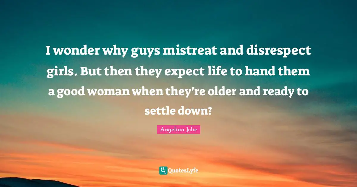 Angelina Jolie Quotes: "I wonder why guys mistreat and disrespect girls. But then they expect life to hand them a good woman when they're older and ready to settle down?"