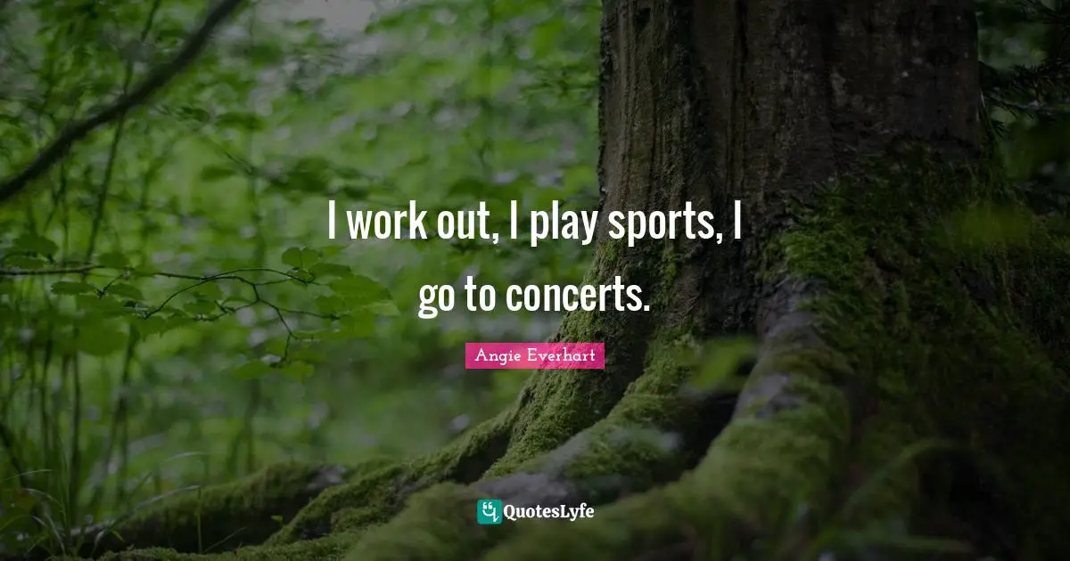 I work out, I play sports, I go to concerts.
