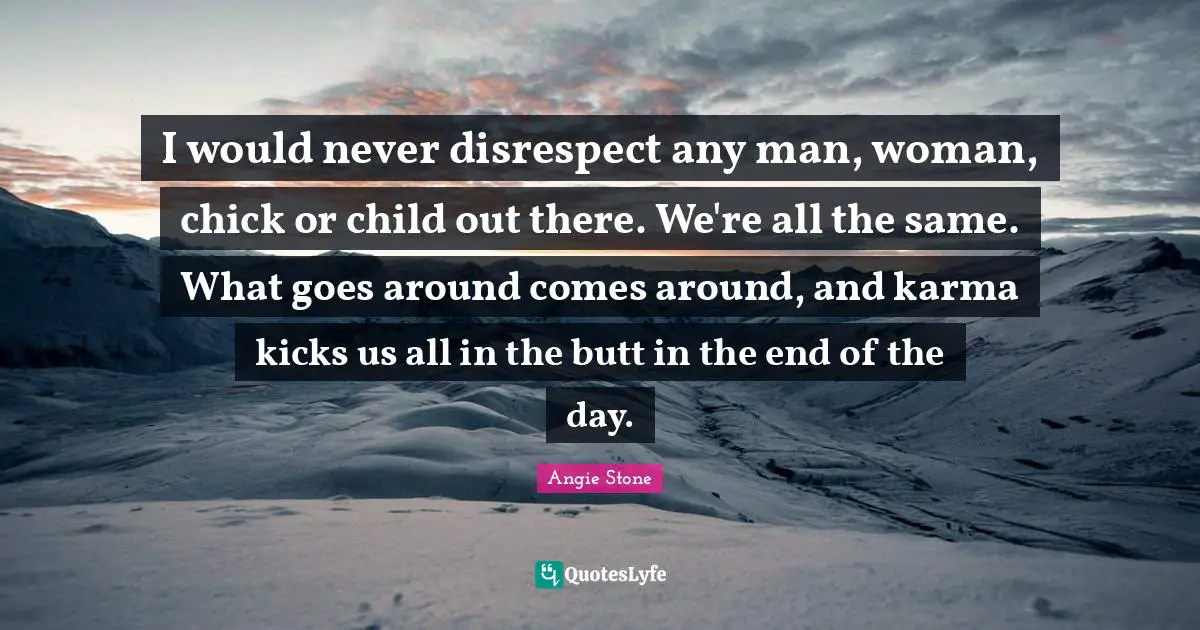 I would never disrespect any man, woman, chick or child out there. We're all the same. What goes around comes around, and karma kicks us all in the butt in the end of the day.