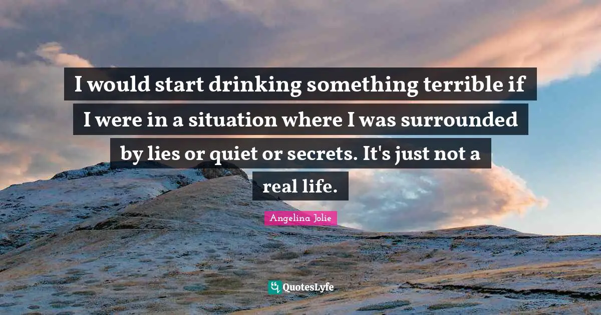 I would start drinking something terrible if I were in a situation where I was surrounded by lies or quiet or secrets. It's just not a real life.