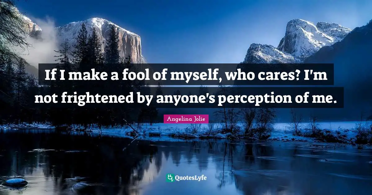 If I make a fool of myself, who cares? I'm not frightened by anyone's perception of me.