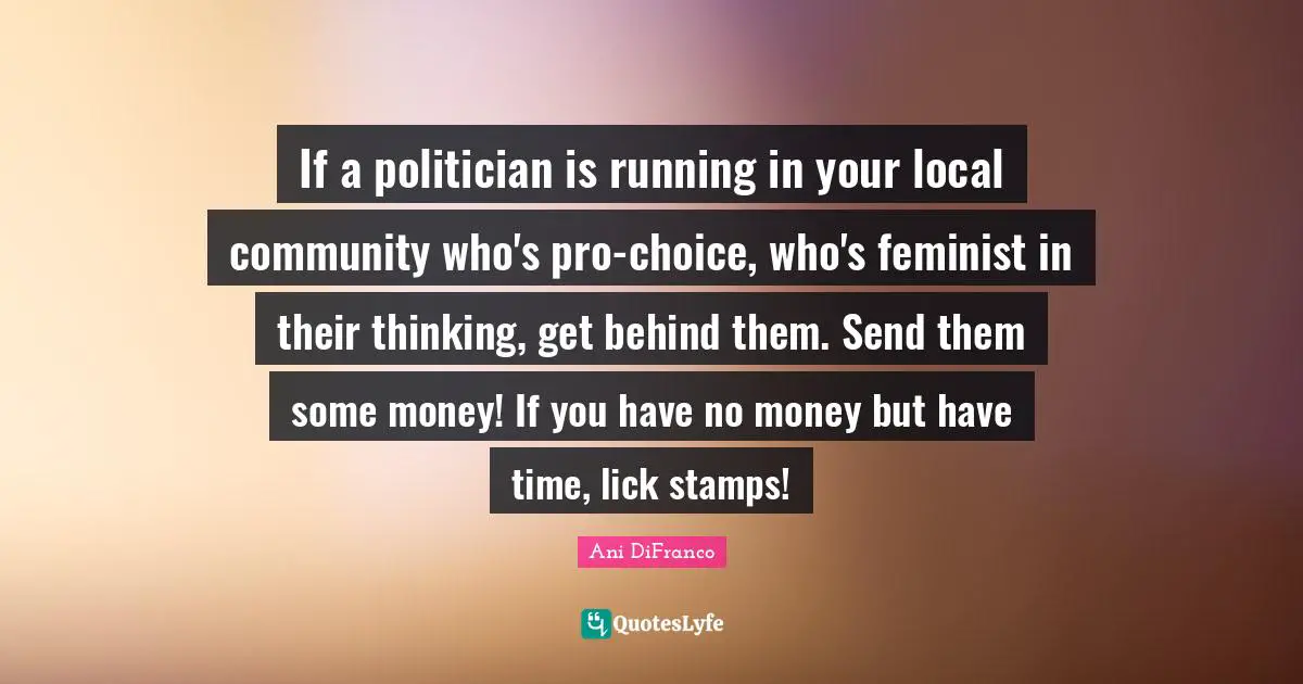 Stamps Quotes: "If a politician is running in your local community who's pro-choice, who's feminist in their thinking, get behind them. Send them some money! If you have no money but have time, lick stamps!"