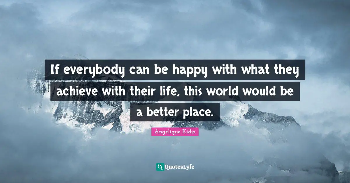 If everybody can be happy with what they achieve with their life, this world would be a better place.