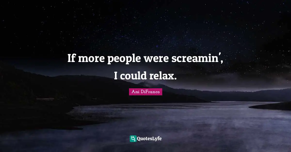 If more people were screamin', I could relax.