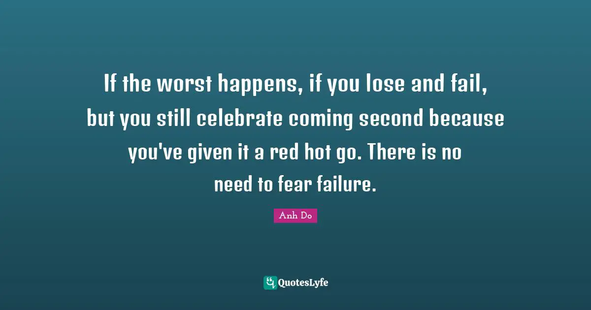 If the worst happens, if you lose and fail, but you still celebrate coming second because you've given it a red hot go. There is no need to fear failure.