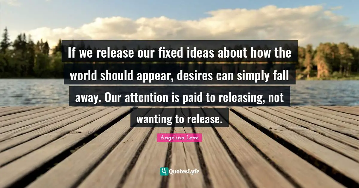 If we release our fixed ideas about how the world should appear, desires can simply fall away. Our attention is paid to releasing, not wanting to release.