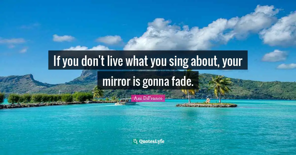 If you don't live what you sing about, your mirror is gonna fade.