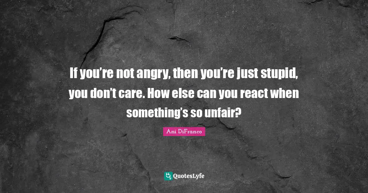If you’re not angry, then you’re just stupid, you don’t care. How else can you react when something’s so unfair?